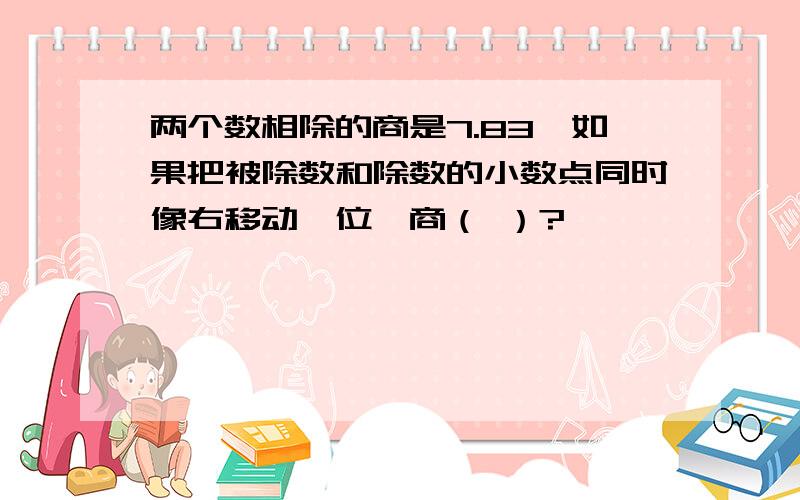 两个数相除的商是7.83,如果把被除数和除数的小数点同时像右移动一位,商（ ）?