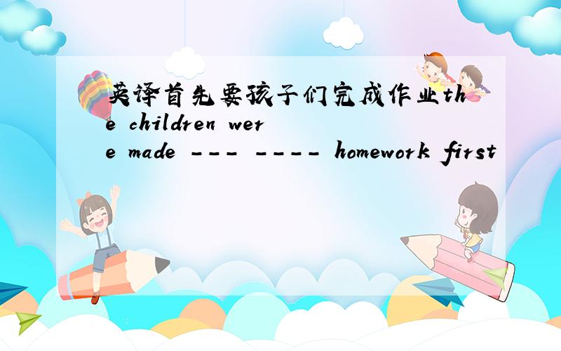 英译首先要孩子们完成作业the children were made --- ---- homework first