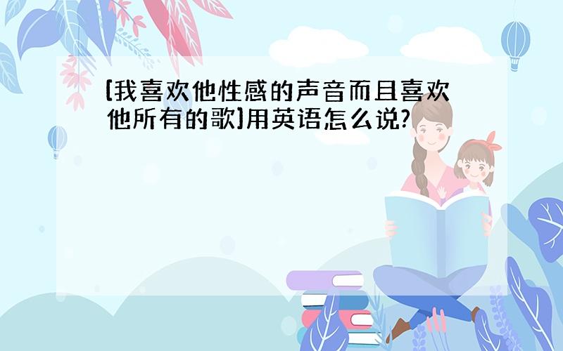 [我喜欢他性感的声音而且喜欢他所有的歌]用英语怎么说?