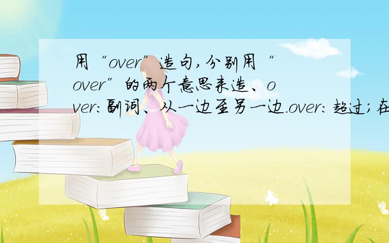 用“over”造句,分别用“over”的两个意思来造、over：副词、从一边至另一边.over：超过；在.以上.