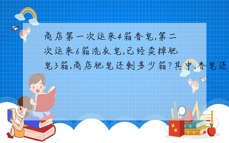 商店第一次运来4箱香皂,第二次运来6箱洗衣皂,已经卖掉肥皂3箱,商店肥皂还剩多少箱?其中,香皂还剩多少