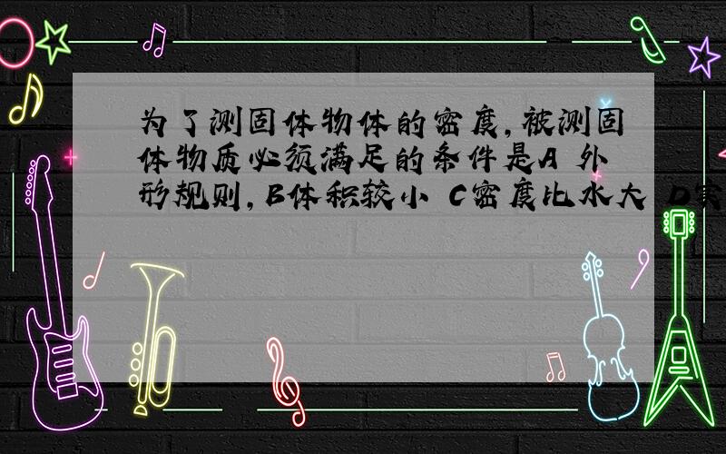 为了测固体物体的密度,被测固体物质必须满足的条件是A 外形规则,B体积较小 C密度比水大 D实心