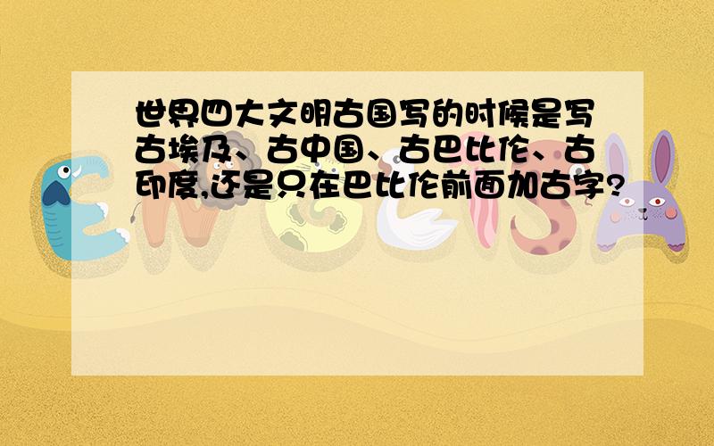 世界四大文明古国写的时候是写古埃及、古中国、古巴比伦、古印度,还是只在巴比伦前面加古字?