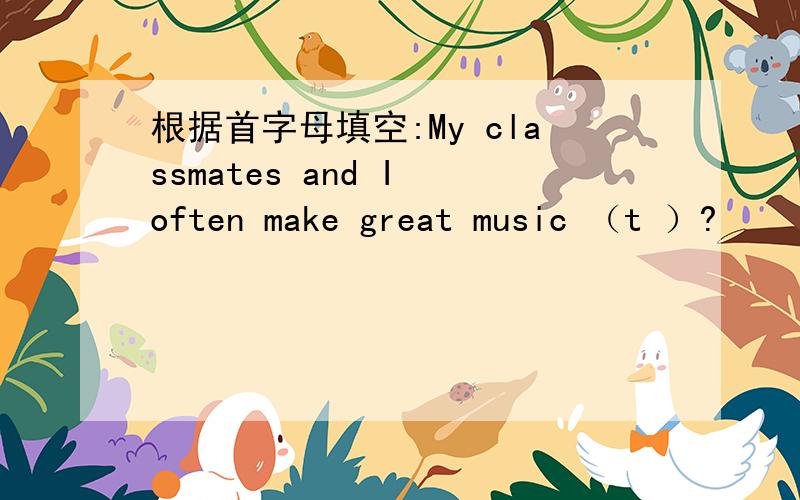 根据首字母填空:My classmates and I often make great music （t ）?