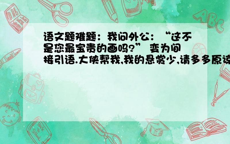 语文题难题：我问外公：“这不是您最宝贵的画吗?” 变为间接引语.大侠帮我,我的悬赏少,请多多原谅.