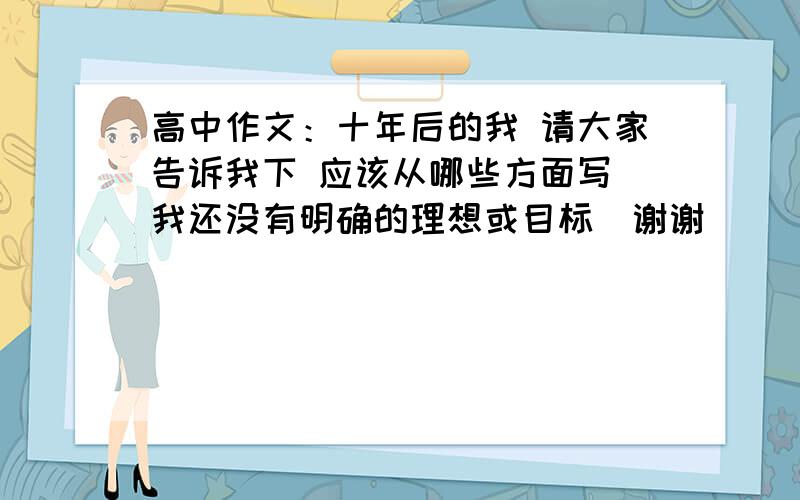 高中作文：十年后的我 请大家告诉我下 应该从哪些方面写（我还没有明确的理想或目标）谢谢