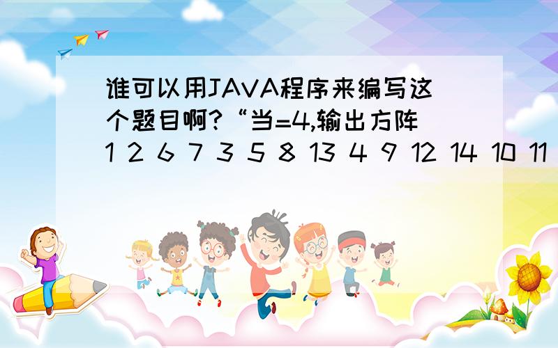 谁可以用JAVA程序来编写这个题目啊?“当=4,输出方阵1 2 6 7 3 5 8 13 4 9 12 14 10 11