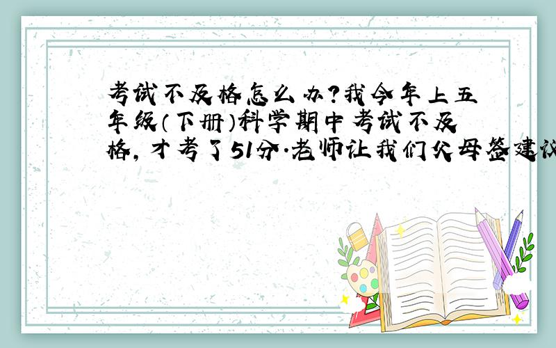 考试不及格怎么办?我今年上五年级（下册）科学期中考试不及格,才考了51分.老师让我们父母签建议,这个怎么办?注：我们班有