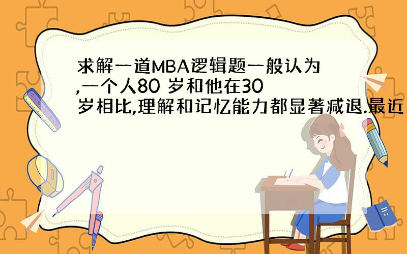 求解一道MBA逻辑题一般认为,一个人80 岁和他在30 岁相比,理解和记忆能力都显著减退.最近的一项调查显示,80 岁的