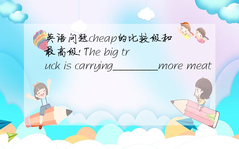 英语问题cheap的比较级和最高级!The big truck is carrying________more meat