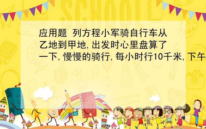 应用题 列方程小军骑自行车从乙地到甲地,出发时心里盘算了一下,慢慢的骑行,每小时行10千米,下午1点才能到;使劲的赶,每