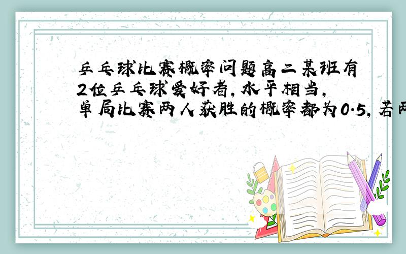 乒乓球比赛概率问题高二某班有2位乒乓球爱好者,水平相当,单局比赛两人获胜的概率都为0.5,若两人比赛三局,规定胜局多者赢