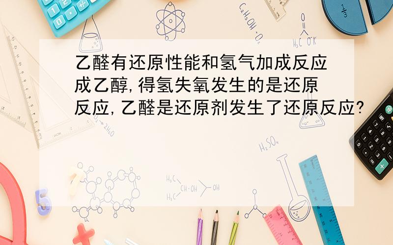 乙醛有还原性能和氢气加成反应成乙醇,得氢失氧发生的是还原反应,乙醛是还原剂发生了还原反应?