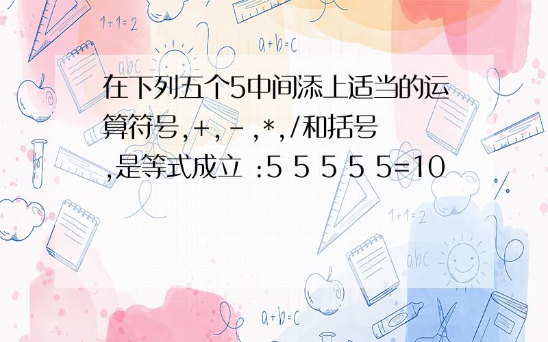 在下列五个5中间添上适当的运算符号,+,-,*,/和括号,是等式成立 :5 5 5 5 5=10