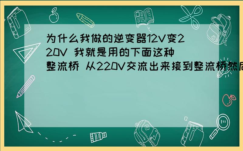 为什么我做的逆变器12V变220V 我就是用的下面这种 整流桥 从220V交流出来接到整流桥然后