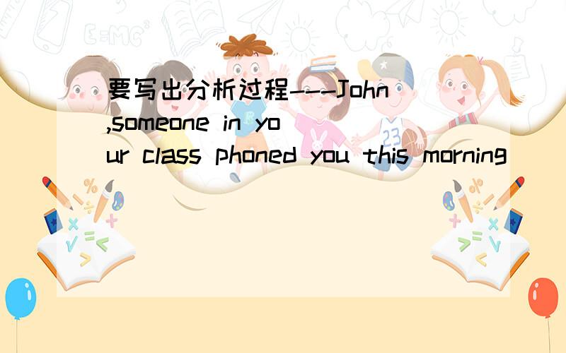 要写出分析过程---John,someone in your class phoned you this morning