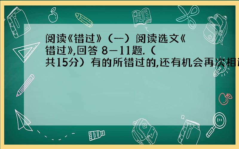 阅读《错过》（一）阅读选文《错过》,回答 8—11题.（共15分）有的所错过的,还有机会再次相遇,正因为对错过有了痛切的