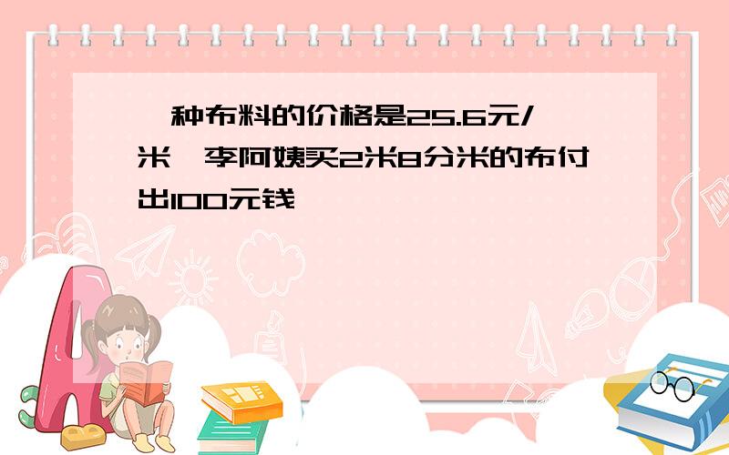 一种布料的价格是25.6元/米,李阿姨买2米8分米的布付出100元钱,