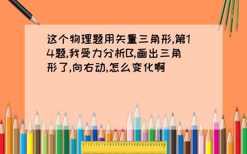 这个物理题用矢量三角形,第14题,我受力分析B,画出三角形了,向右动,怎么变化啊