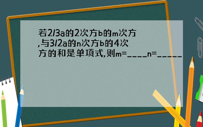 若2/3a的2次方b的m次方,与3/2a的n次方b的4次方的和是单项式,则m=____n=_____