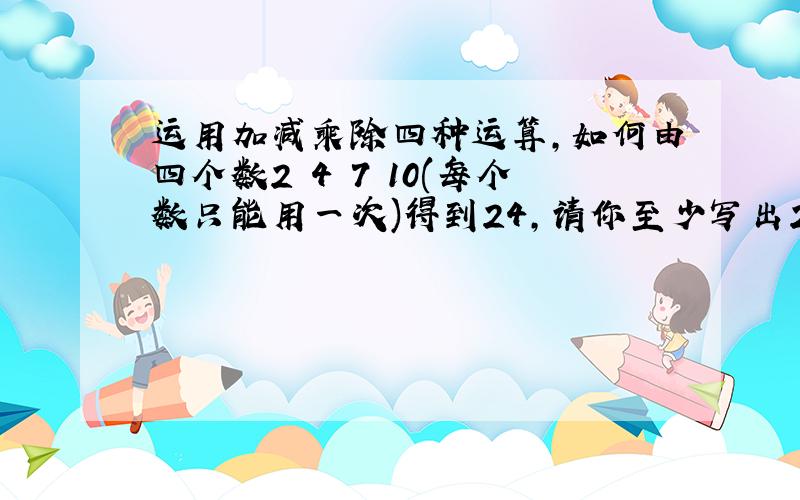 运用加减乘除四种运算,如何由四个数2 4 7 10(每个数只能用一次)得到24,请你至少写出2个这样的算式