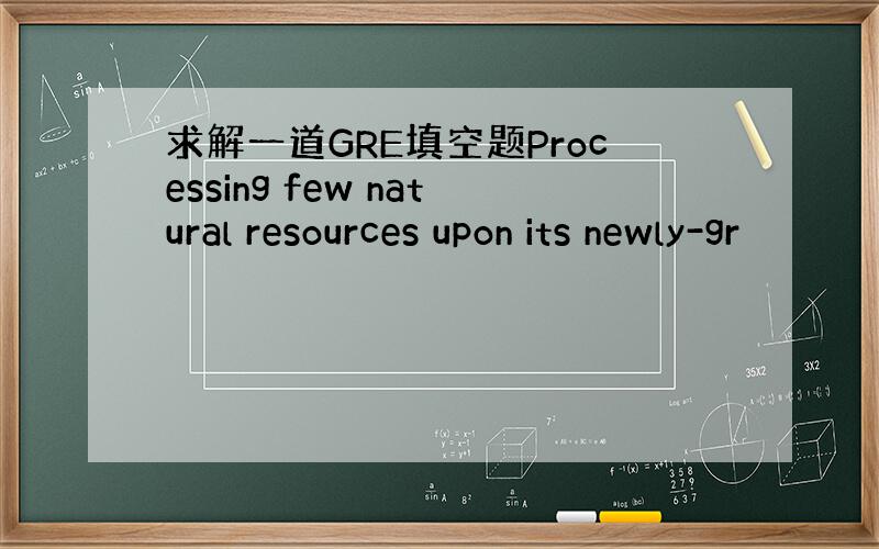 求解一道GRE填空题Processing few natural resources upon its newly-gr