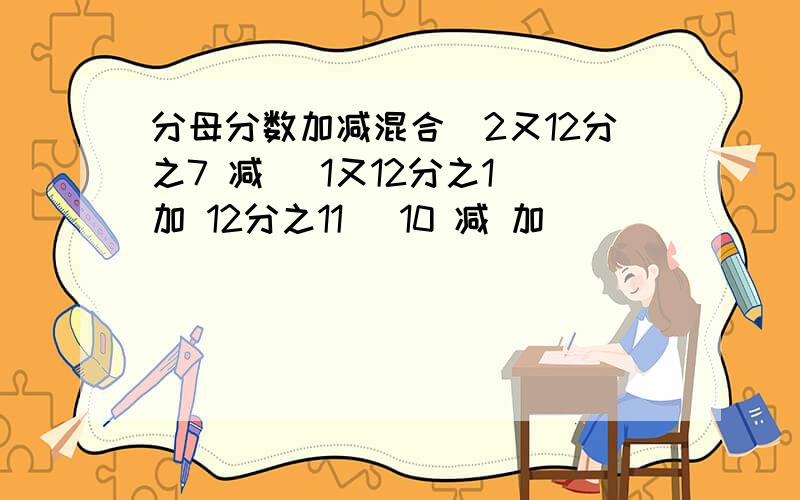 分母分数加减混合)2又12分之7 减 (1又12分之1 加 12分之11) 10 减 加