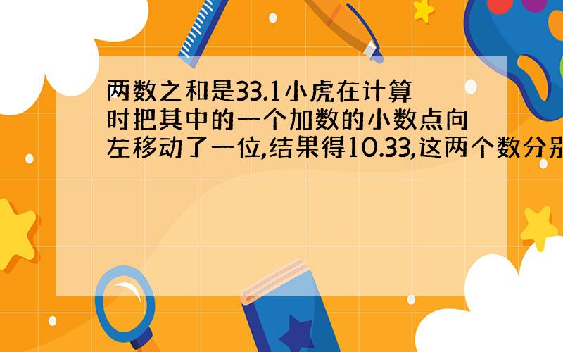 两数之和是33.1小虎在计算时把其中的一个加数的小数点向左移动了一位,结果得10.33,这两个数分别是多少?