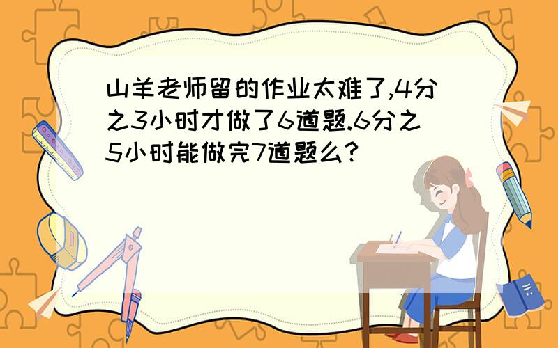 山羊老师留的作业太难了,4分之3小时才做了6道题.6分之5小时能做完7道题么?