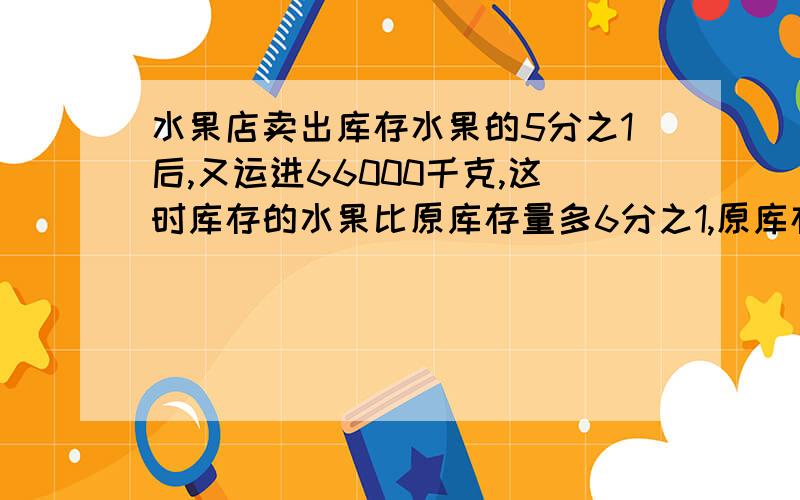 水果店卖出库存水果的5分之1后,又运进66000千克,这时库存的水果比原库存量多6分之1,原库存水果多少千克?