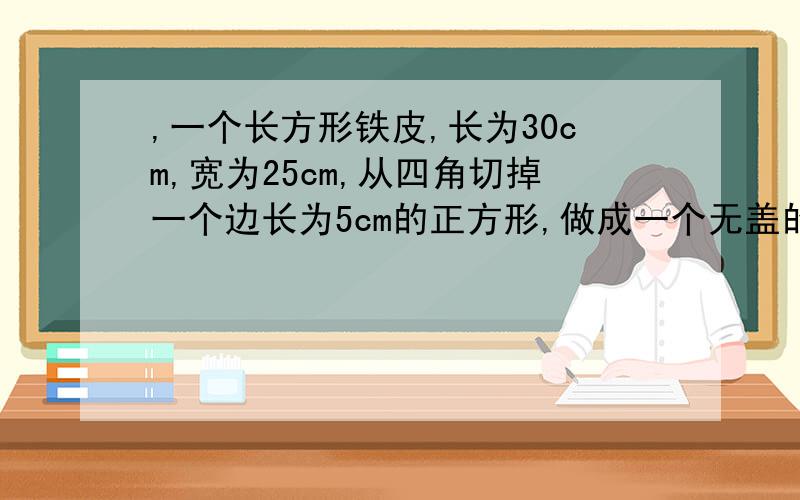 ,一个长方形铁皮,长为30cm,宽为25cm,从四角切掉一个边长为5cm的正方形,做成一个无盖的盒子,