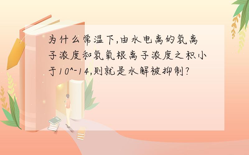 为什么常温下,由水电离的氢离子浓度和氢氧根离子浓度之积小于10^-14,则就是水解被抑制?