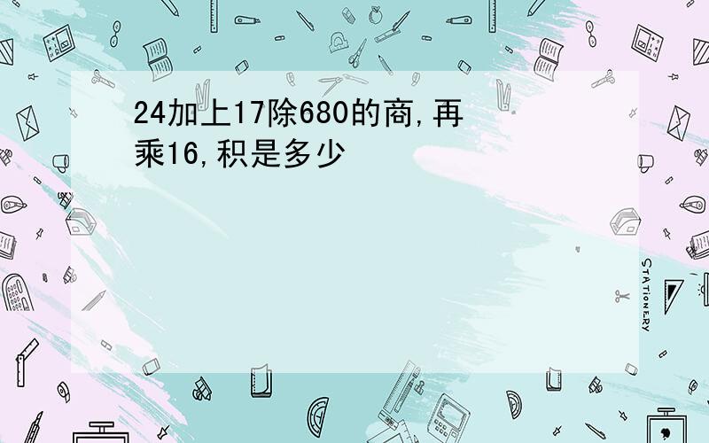 24加上17除680的商,再乘16,积是多少