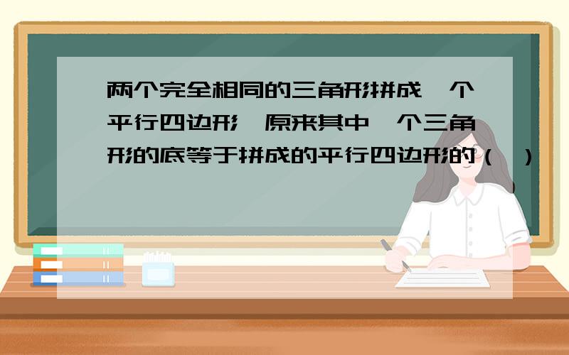 两个完全相同的三角形拼成一个平行四边形,原来其中一个三角形的底等于拼成的平行四边形的（ ）