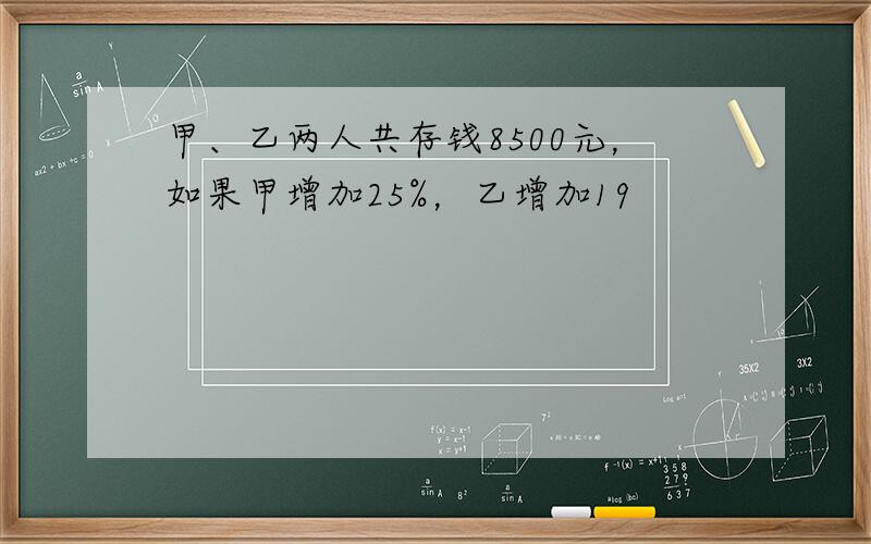 甲、乙两人共存钱8500元，如果甲增加25%，乙增加19