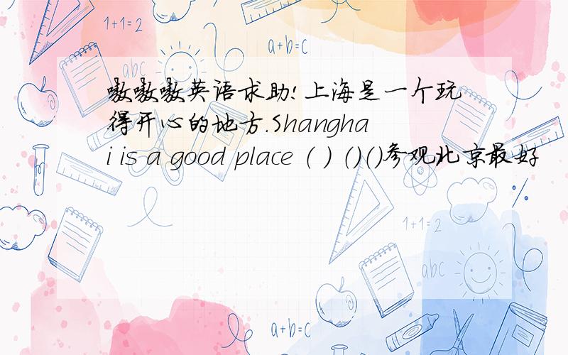 嗷嗷嗷英语求助!上海是一个玩得开心的地方.Shanghai is a good place （ ） （）（）参观北京最好