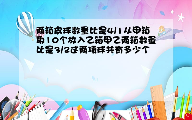 两箱皮球数量比是4/1从甲箱取10个放入乙箱甲乙两箱数量比是3/2这两项球共有多少个