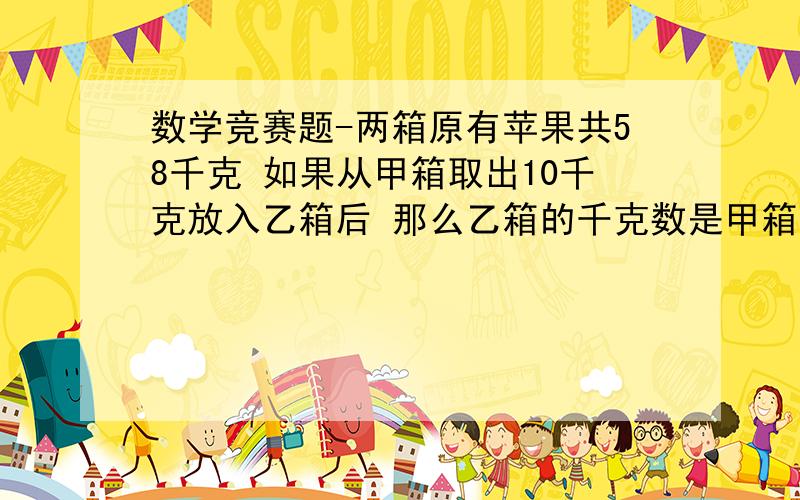 数学竞赛题-两箱原有苹果共58千克 如果从甲箱取出10千克放入乙箱后 那么乙箱的千克数是甲箱的两倍多4千克