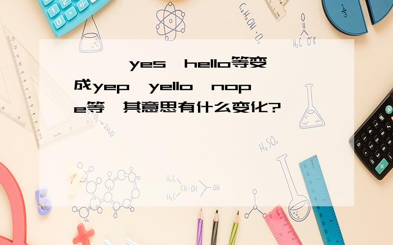 ★★★yes,hello等变成yep,yello,nope等,其意思有什么变化?