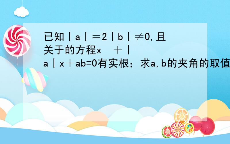 已知丨a丨＝2丨b丨≠0,且关于的方程x²＋丨a丨x＋ab=0有实根；求a,b的夹角的取值范围