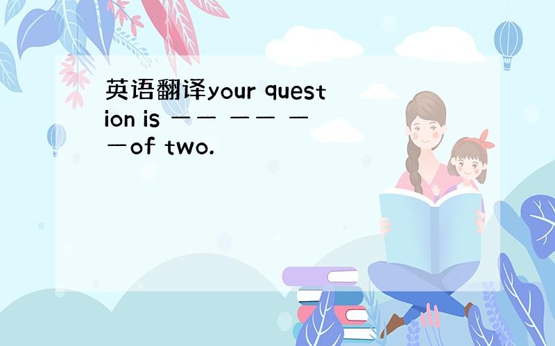 英语翻译your question is —— —— ——of two.