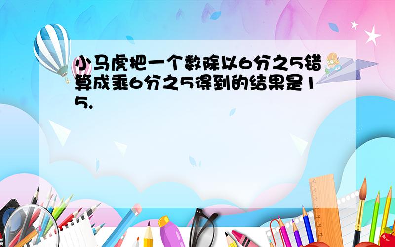 小马虎把一个数除以6分之5错算成乘6分之5得到的结果是15.