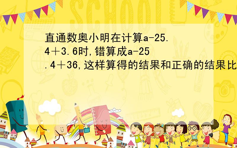 直通数奥小明在计算a-25.4＋3.6时,错算成a-25.4＋36,这样算得的结果和正确的结果比,相差多少?