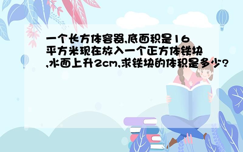 一个长方体容器,底面积是16平方米现在放入一个正方体铁块,水面上升2cm,求铁块的体积是多少?