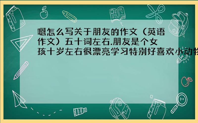 嗯怎么写关于朋友的作文（英语作文）五十词左右.朋友是个女孩十岁左右很漂亮学习特别好喜欢小动物很善良我们是发小.