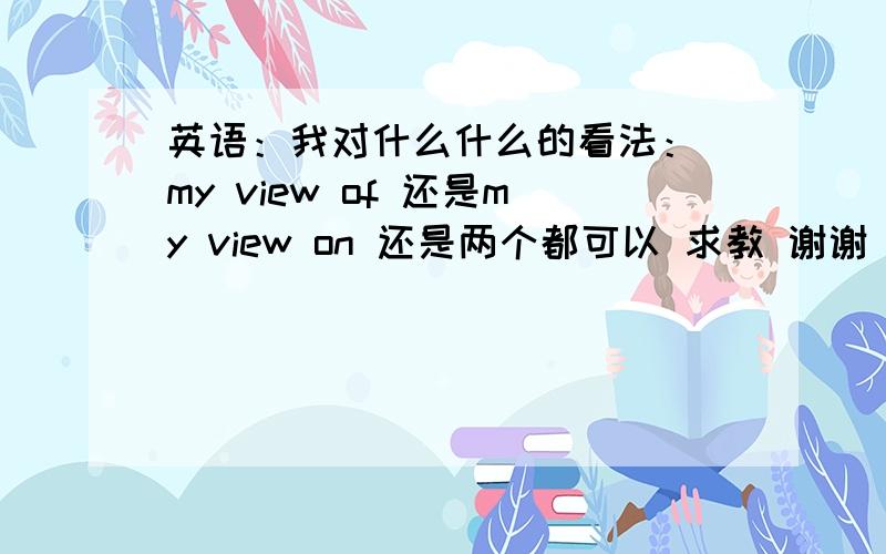 英语：我对什么什么的看法： my view of 还是my view on 还是两个都可以 求教 谢谢