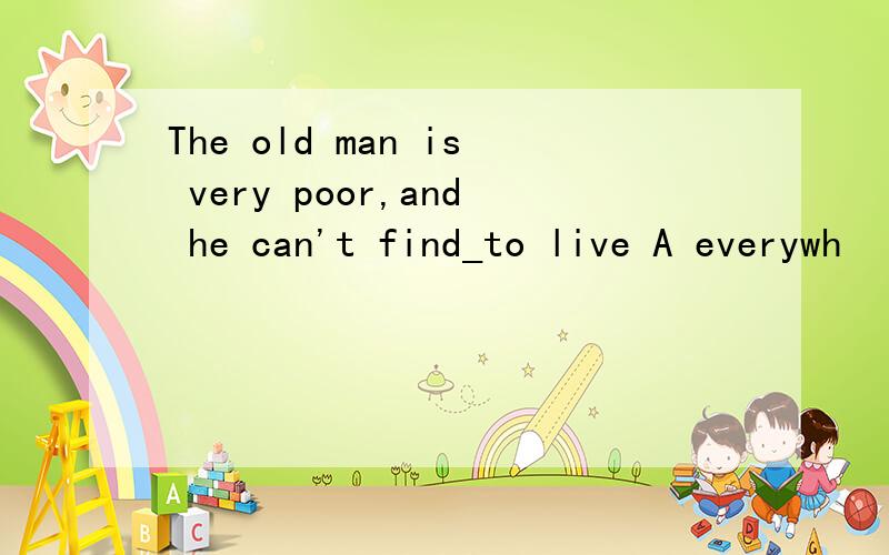 The old man is very poor,and he can't find_to live A everywh