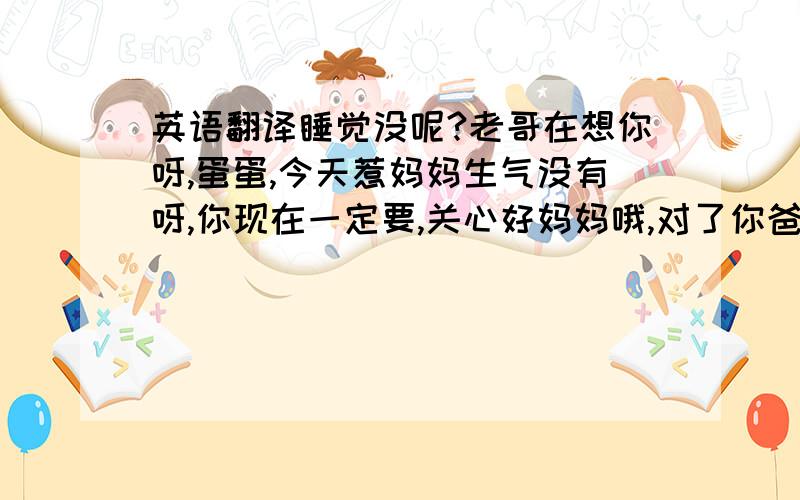 英语翻译睡觉没呢?老哥在想你呀,蛋蛋,今天惹妈妈生气没有呀,你现在一定要,关心好妈妈哦,对了你爸爸出来没有?