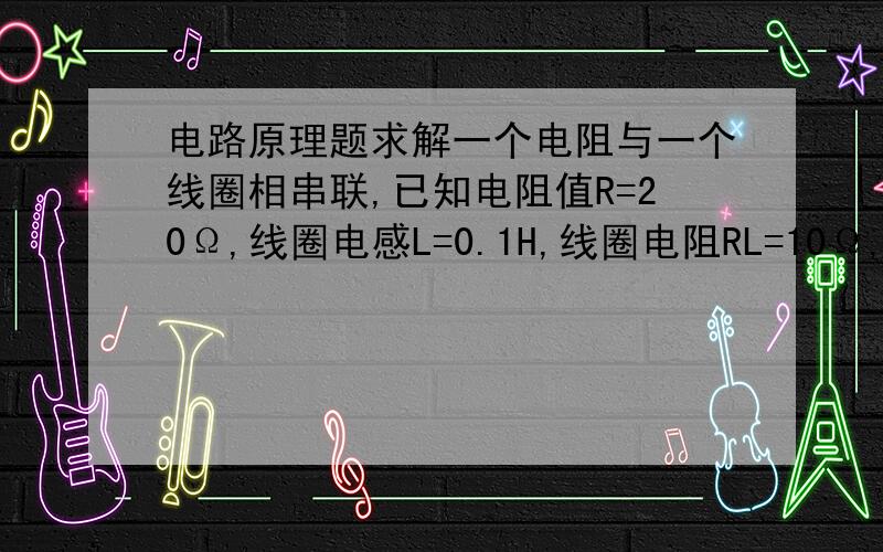 电路原理题求解一个电阻与一个线圈相串联,已知电阻值R=20Ω,线圈电感L=0.1H,线圈电阻RL=10Ω,外加电压u=2