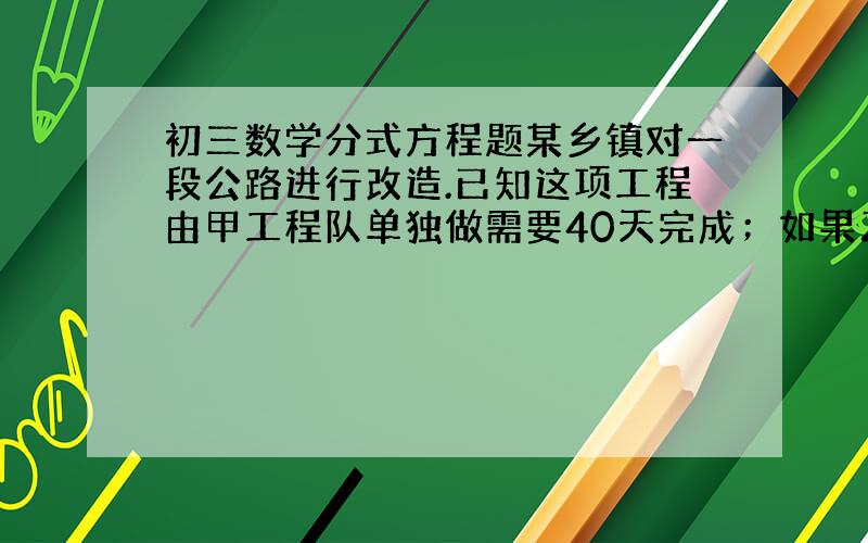 初三数学分式方程题某乡镇对一段公路进行改造.已知这项工程由甲工程队单独做需要40天完成；如果乙工程队先单独做10天,那么